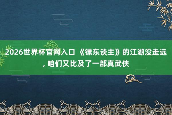 2026世界杯官网入口 《镖东谈主》的江湖没走远， 咱们又比及了一部真武侠