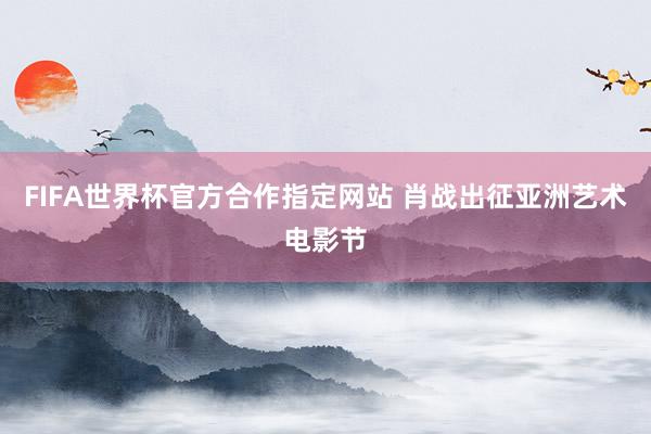 FIFA世界杯官方合作指定网站 肖战出征亚洲艺术电影节
