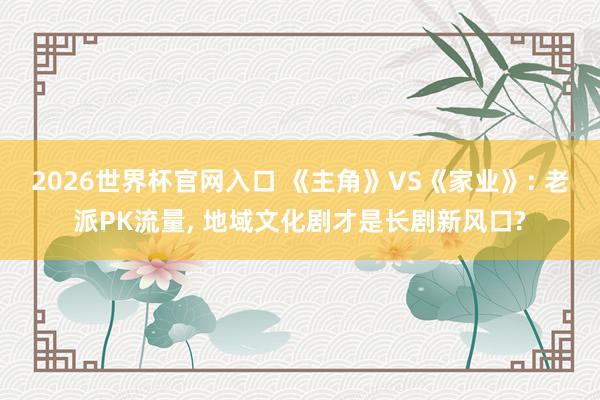 2026世界杯官网入口 《主角》VS《家业》: 老派PK流量， 地域文化剧才是长剧新风口?
