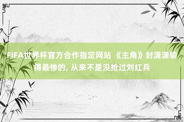 FIFA世界杯官方合作指定网站 《主角》封潇潇输得最惨的， 从来不是没抢过刘红兵