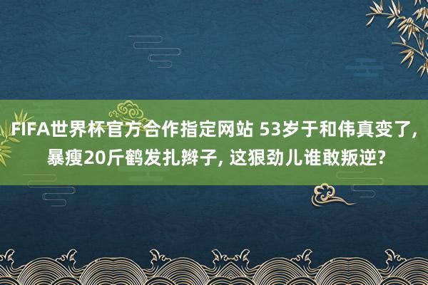 FIFA世界杯官方合作指定网站 53岁于和伟真变了， 暴瘦20斤鹤发扎辫子， 这狠劲儿谁敢叛逆?