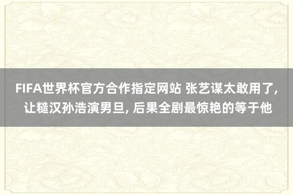 FIFA世界杯官方合作指定网站 张艺谋太敢用了， 让糙汉孙浩演男旦， 后果全剧最惊艳的等于他