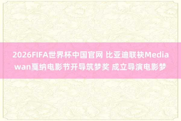 2026FIFA世界杯中国官网 比亚迪联袂Mediawan戛纳电影节开导筑梦奖 成立导演电影梦