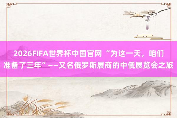 2026FIFA世界杯中国官网 “为这一天，咱们准备了三年”——又名俄罗斯展商的中俄展览会之旅