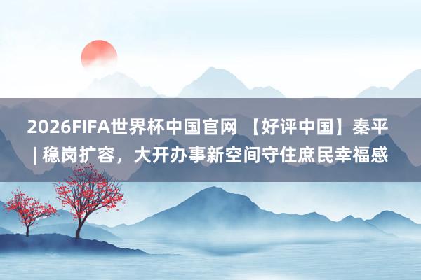 2026FIFA世界杯中国官网 【好评中国】秦平 | 稳岗扩容，大开办事新空间守住庶民幸福感