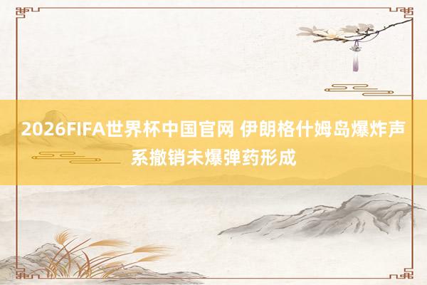 2026FIFA世界杯中国官网 伊朗格什姆岛爆炸声系撤销未爆弹药形成