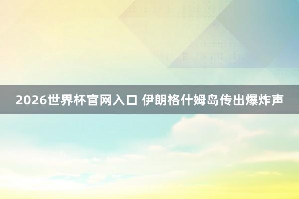 2026世界杯官网入口 伊朗格什姆岛传出爆炸声