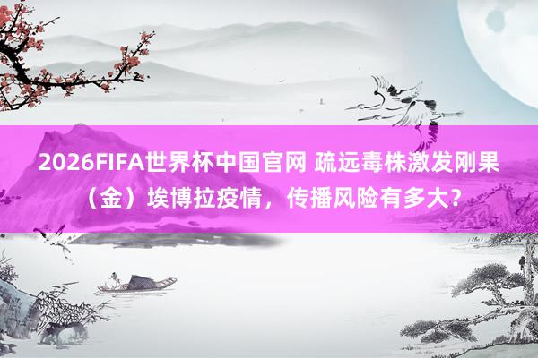 2026FIFA世界杯中国官网 疏远毒株激发刚果（金）埃博拉疫情，传播风险有多大？