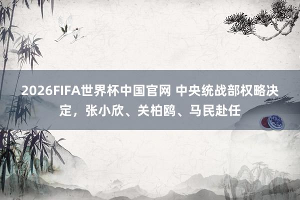 2026FIFA世界杯中国官网 中央统战部权略决定，张小欣、关柏鸥、马民赴任