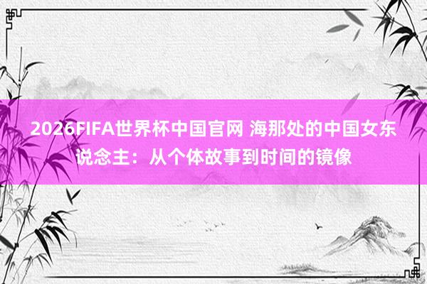 2026FIFA世界杯中国官网 海那处的中国女东说念主：从个体故事到时间的镜像