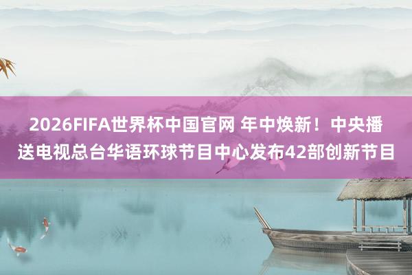 2026FIFA世界杯中国官网 年中焕新！中央播送电视总台华语环球节目中心发布42部创新节目