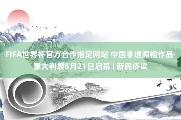FIFA世界杯官方合作指定网站 中国非遗照相作品·意大利展5月21日启幕 | 新民侨梁