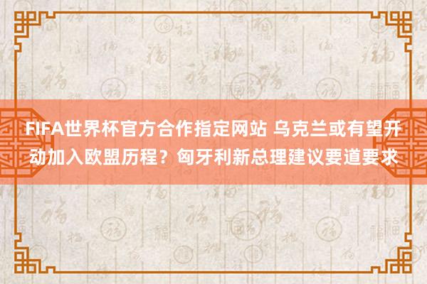 FIFA世界杯官方合作指定网站 乌克兰或有望开动加入欧盟历程？匈牙利新总理建议要道要求