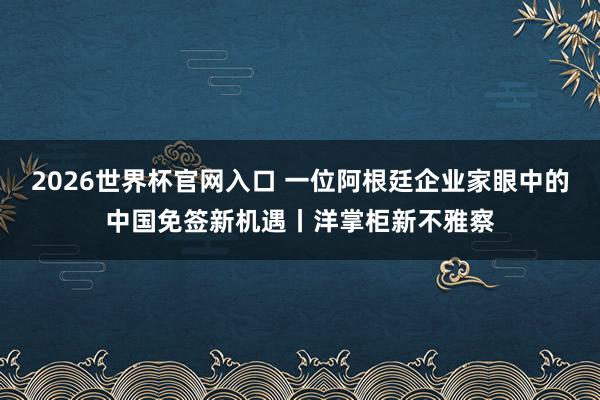 2026世界杯官网入口 一位阿根廷企业家眼中的中国免签新机遇丨洋掌柜新不雅察