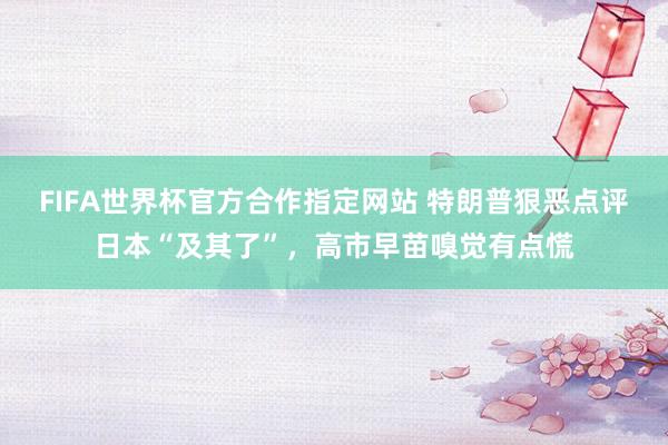 FIFA世界杯官方合作指定网站 特朗普狠恶点评日本“及其了”，高市早苗嗅觉有点慌