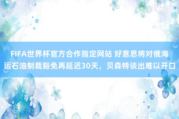 FIFA世界杯官方合作指定网站 好意思将对俄海运石油制裁豁免再延迟30天，贝森特谈出难以开口