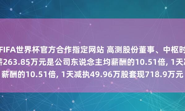 FIFA世界杯官方合作指定网站 高测股份董事、中枢时刻东说念主员张顼年薪263.85万元是公司东说念主均薪酬的10.51倍， 1天减执49.96万股套现718.9万元