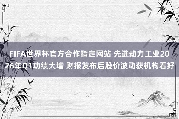 FIFA世界杯官方合作指定网站 先进动力工业2026年Q1功绩大增 财报发布后股价波动获机构看好