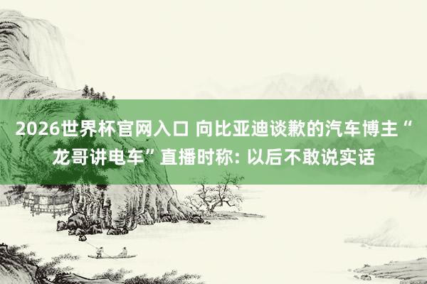 2026世界杯官网入口 向比亚迪谈歉的汽车博主“龙哥讲电车”直播时称: 以后不敢说实话