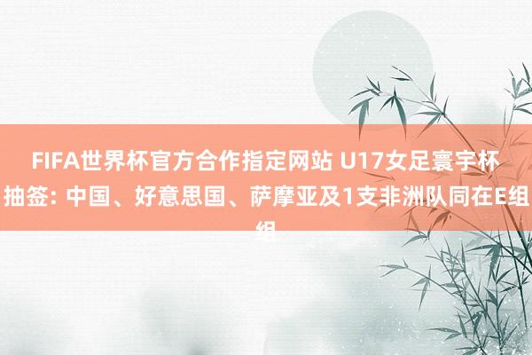 FIFA世界杯官方合作指定网站 U17女足寰宇杯抽签: 中国、好意思国、萨摩亚及1支非洲队同在E组
