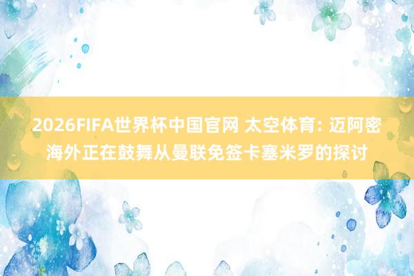 2026FIFA世界杯中国官网 太空体育: 迈阿密海外正在鼓舞从曼联免签卡塞米罗的探讨