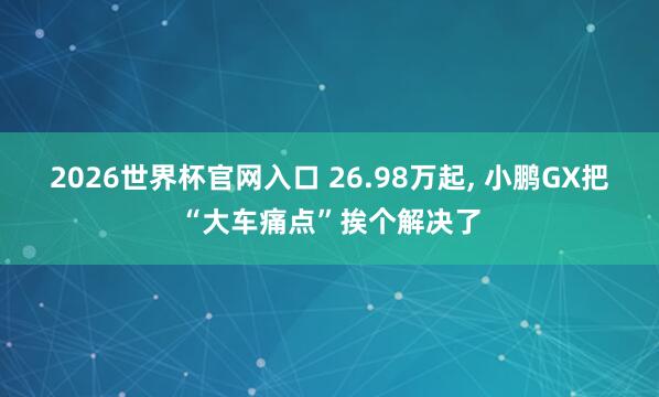 2026世界杯官网入口 26.98万起， 小鹏GX把“大车痛点”挨个解决了