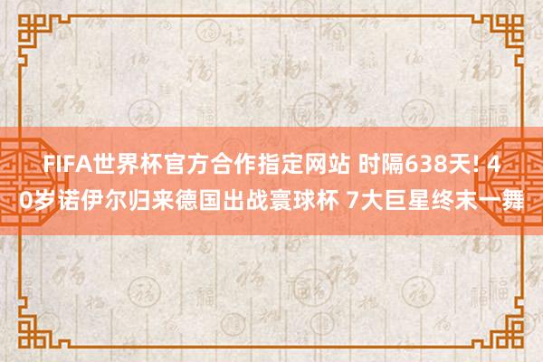 FIFA世界杯官方合作指定网站 时隔638天! 40岁诺伊尔归来德国出战寰球杯 7大巨星终末一舞