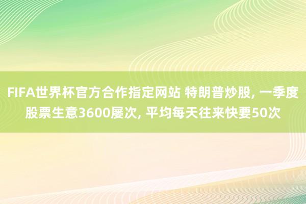 FIFA世界杯官方合作指定网站 特朗普炒股， 一季度股票生意3600屡次， 平均每天往来快要50次