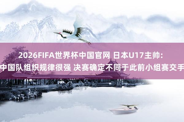 2026FIFA世界杯中国官网 日本U17主帅: 中国队组织规律很强 决赛确定不同于此前小组赛交手