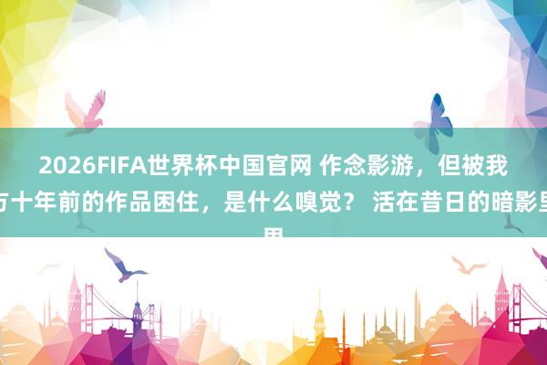 2026FIFA世界杯中国官网 作念影游，但被我方十年前的作品困住，是什么嗅觉？ 活在昔日的暗影里