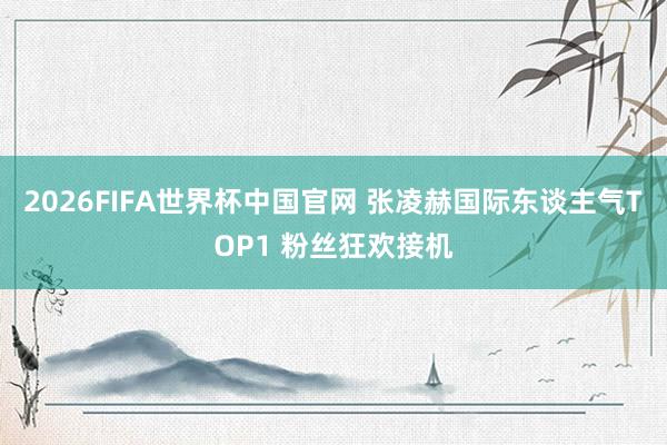 2026FIFA世界杯中国官网 张凌赫国际东谈主气TOP1 粉丝狂欢接机