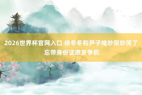 2026世界杯官网入口 徐冬冬和尹子维吵架吵哭了 忘带身份证激发争抓