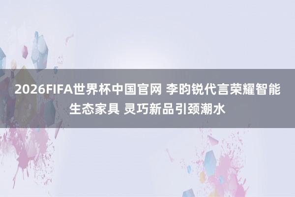 2026FIFA世界杯中国官网 李昀锐代言荣耀智能生态家具 灵巧新品引颈潮水