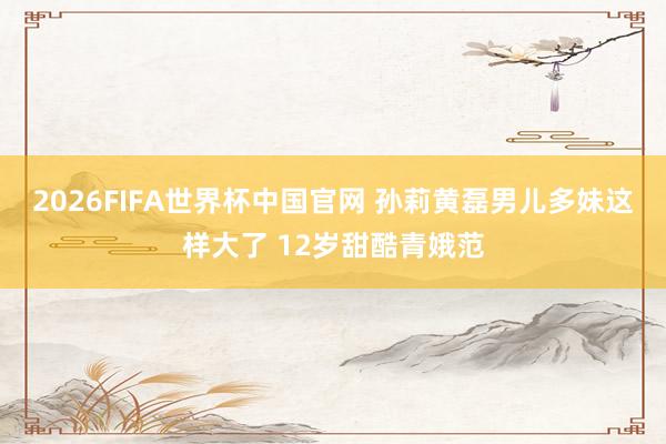2026FIFA世界杯中国官网 孙莉黄磊男儿多妹这样大了 12岁甜酷青娥范