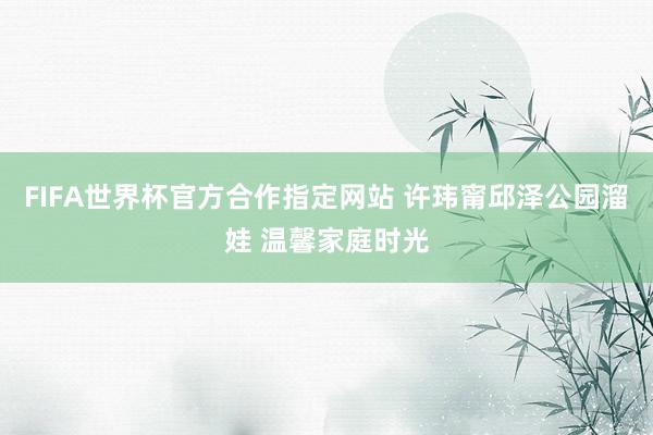 FIFA世界杯官方合作指定网站 许玮甯邱泽公园溜娃 温馨家庭时光