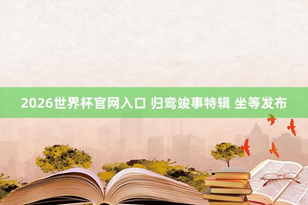 2026世界杯官网入口 归鸾竣事特辑 坐等发布