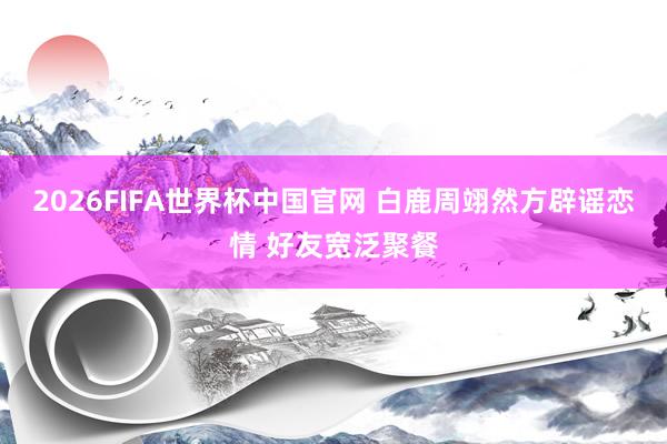 2026FIFA世界杯中国官网 白鹿周翊然方辟谣恋情 好友宽泛聚餐