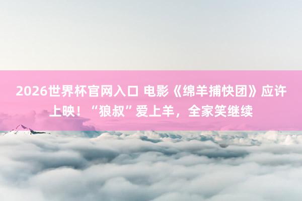 2026世界杯官网入口 电影《绵羊捕快团》应许上映！“狼叔”爱上羊，全家笑继续