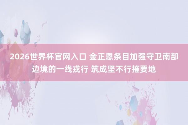 2026世界杯官网入口 金正恩条目加强守卫南部边境的一线戎行 筑成坚不行摧要地
