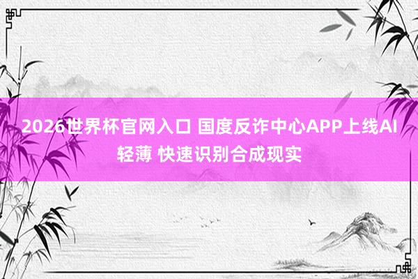 2026世界杯官网入口 国度反诈中心APP上线AI轻薄 快速识别合成现实