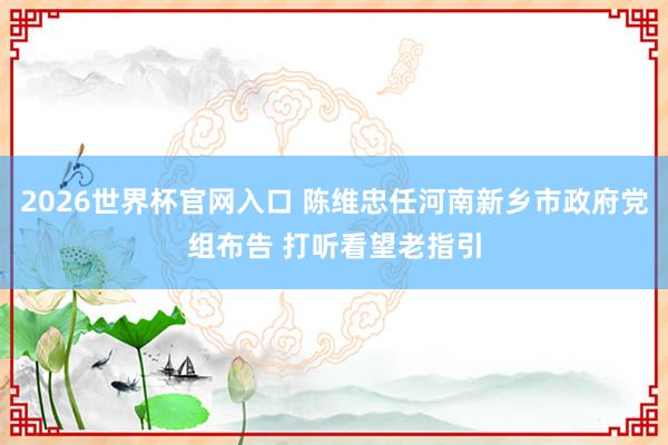 2026世界杯官网入口 陈维忠任河南新乡市政府党组布告 打听看望老指引