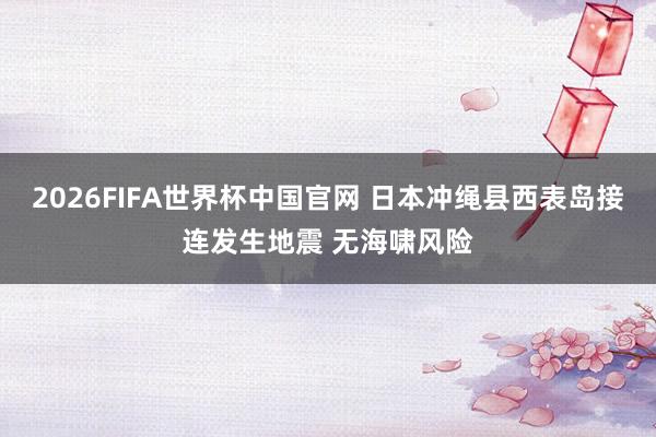 2026FIFA世界杯中国官网 日本冲绳县西表岛接连发生地震 无海啸风险