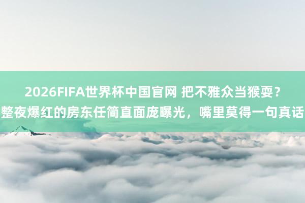 2026FIFA世界杯中国官网 把不雅众当猴耍？整夜爆红的房东任简直面庞曝光，嘴里莫得一句真话