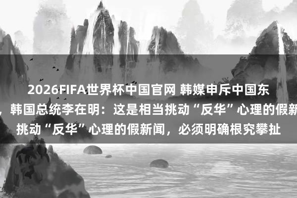 2026FIFA世界杯中国官网 韩媒申斥中国东说念主在首尔大举炒房，韩国总统李在明：这是相当挑动“反华”心理的假新闻，必须明确根究攀扯