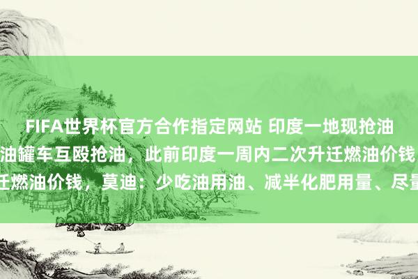 FIFA世界杯官方合作指定网站 印度一地现抢油大战！500东说念主围着油罐车互殴抢油，此前印度一周内二次升迁燃油价钱，莫迪：少吃油用油、减半化肥用量、尽量不买黄金不放洋