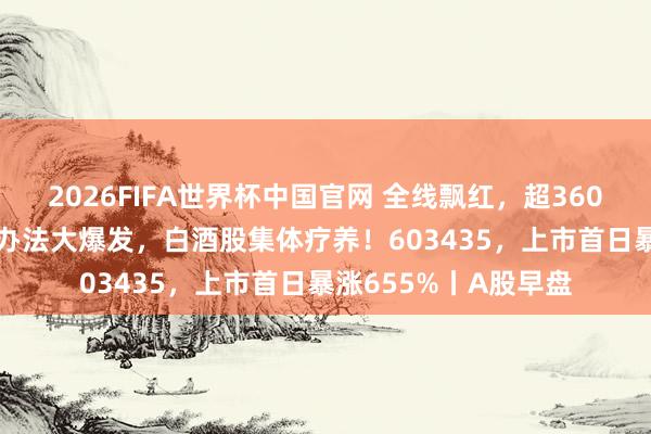 2026FIFA世界杯中国官网 全线飘红，超3600只个股高潮！PCB办法大爆发，白酒股集体疗养！603435，上市首日暴涨655%丨A股早盘