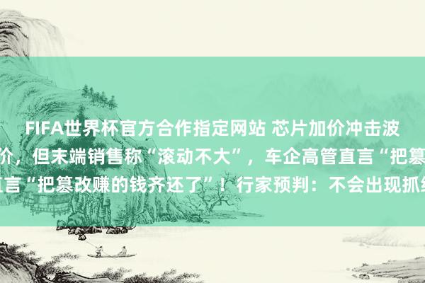 FIFA世界杯官方合作指定网站 芯片加价冲击波来袭？多车企“技俩”调价，但末端销售称“滚动不大”，车企高管直言“把篡改赚的钱齐还了”！行家预判：不会出现抓续性大范围加价潮