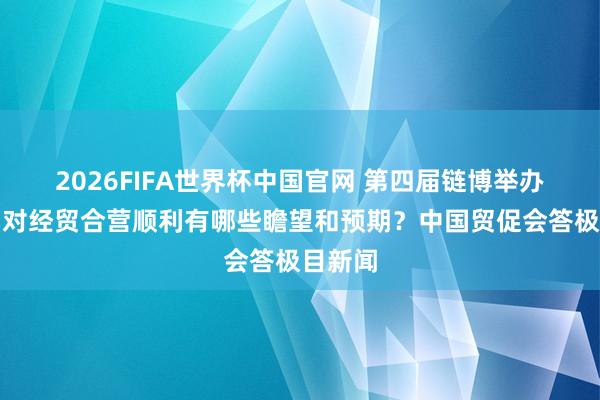 2026FIFA世界杯中国官网 第四届链博举办在即，对经贸合营顺利有哪些瞻望和预期？中国贸促会答极目新闻