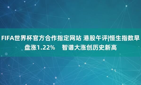 FIFA世界杯官方合作指定网站 港股午评|恒生指数早盘涨1.22%    智谱大涨创历史新高