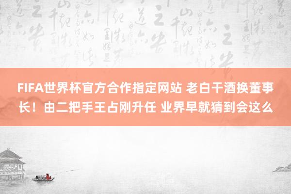 FIFA世界杯官方合作指定网站 老白干酒换董事长！由二把手王占刚升任 业界早就猜到会这么